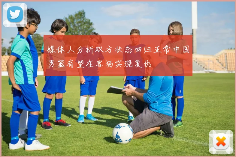 媒体人分析双方状态回归正常中国男篮有望在客场实现复仇