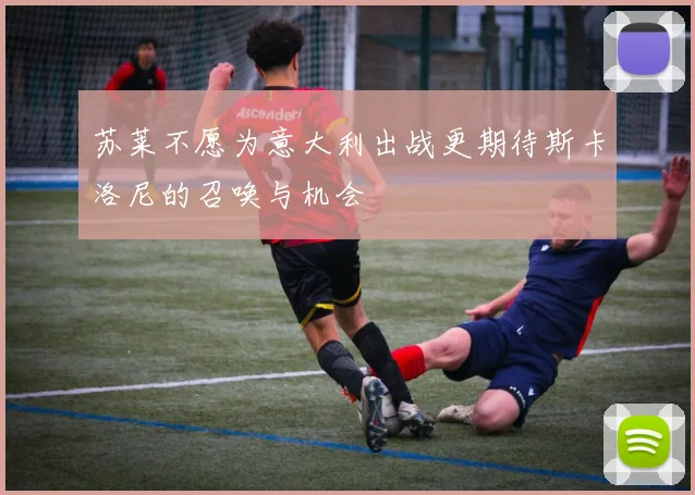 苏莱不愿为意大利出战更期待斯卡洛尼的召唤与机会
