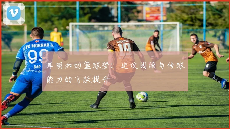 库明加的篮球梦：进攻阅读与传球能力的飞跃提升