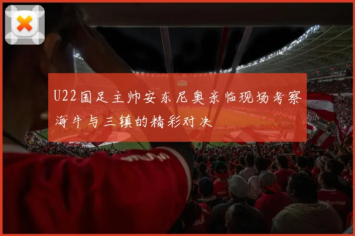 U22国足主帅安东尼奥亲临现场考察海牛与三镇的精彩对决
