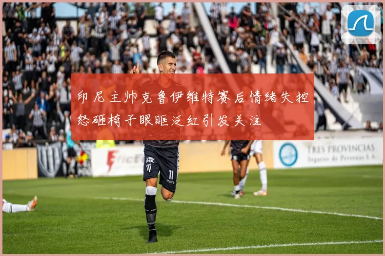 印尼主帅克鲁伊维特赛后情绪失控怒砸椅子眼眶泛红引发关注