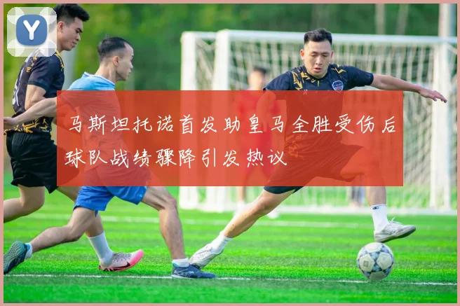 马斯坦托诺首发助皇马全胜受伤后球队战绩骤降引发热议