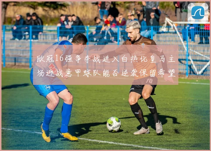欧冠16强争夺战进入白热化皇马主场迎战意甲球队能否逆袭保留希望