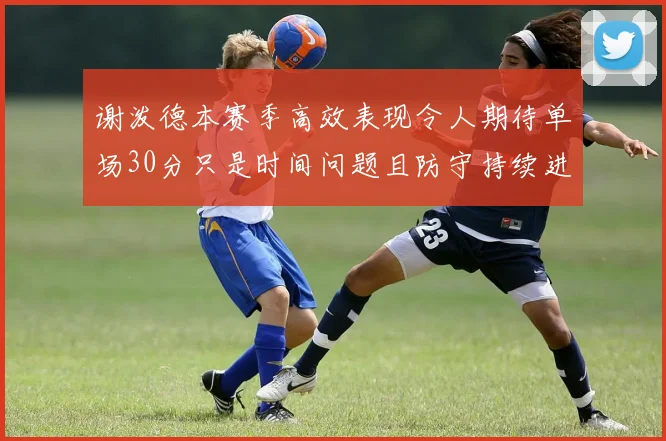 谢泼德本赛季高效表现令人期待单场30分只是时间问题且防守持续进步