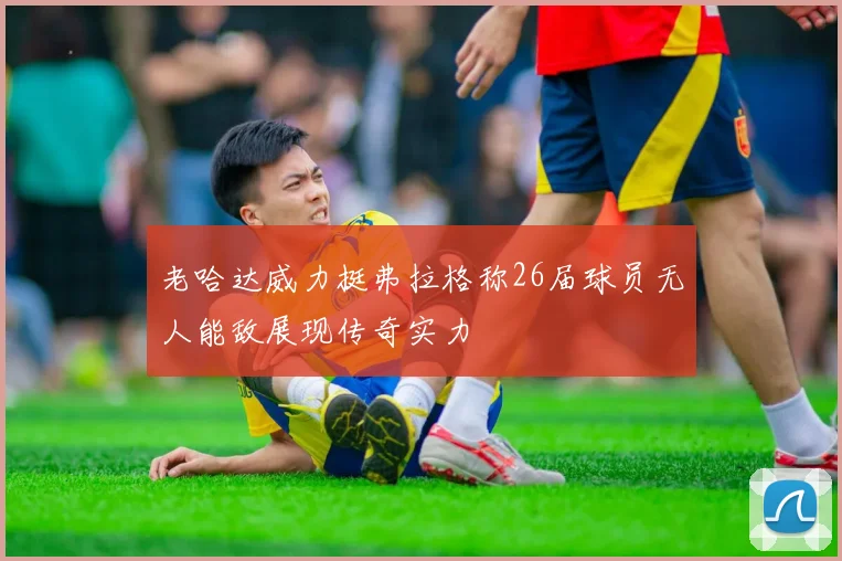 老哈达威力挺弗拉格称26届球员无人能敌展现传奇实力