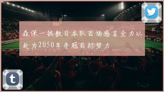森保一执教日本队百场感言全力以赴为2050年夺冠目标努力