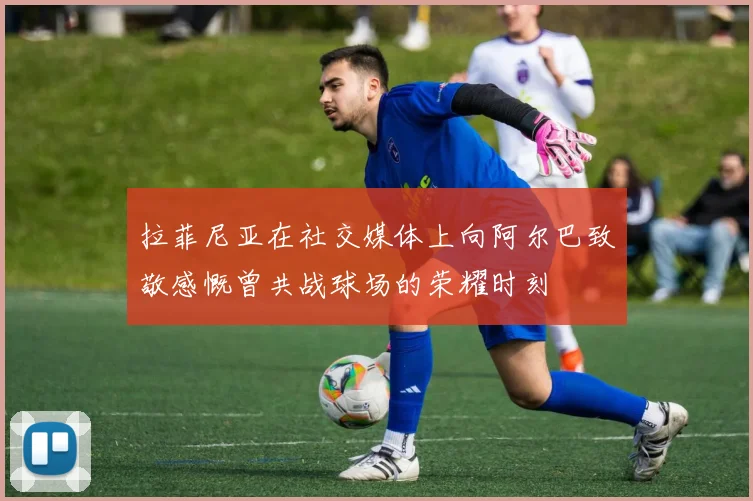 拉菲尼亚在社交媒体上向阿尔巴致敬感慨曾共战球场的荣耀时刻