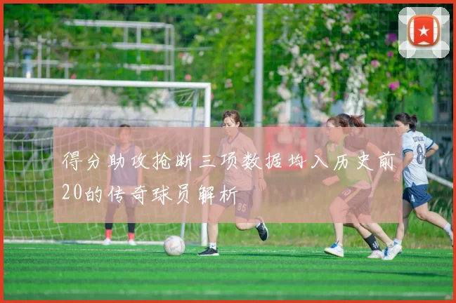 得分助攻抢断三项数据均入历史前20的传奇球员解析