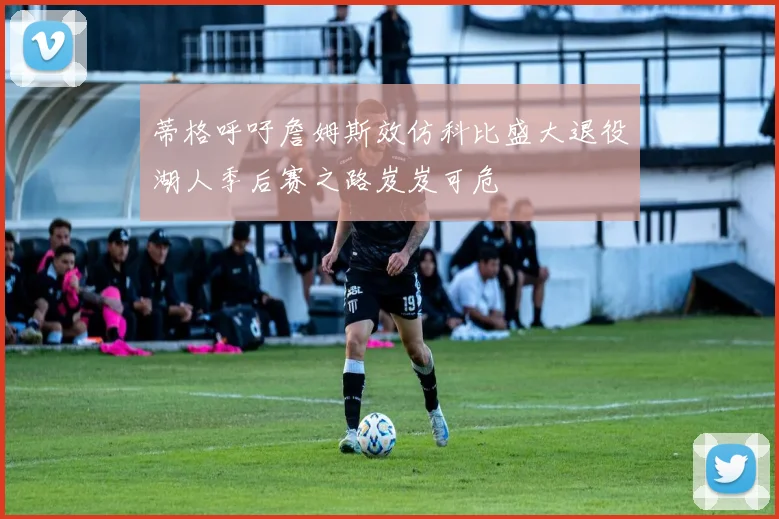 蒂格呼吁詹姆斯效仿科比盛大退役湖人季后赛之路岌岌可危
