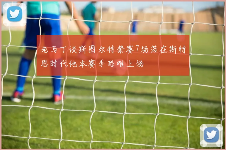老马丁谈斯图尔特禁赛7场若在斯特恩时代他本赛季恐难上场