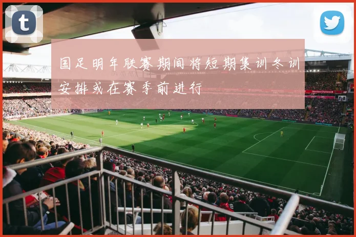国足明年联赛期间将短期集训冬训安排或在赛季前进行