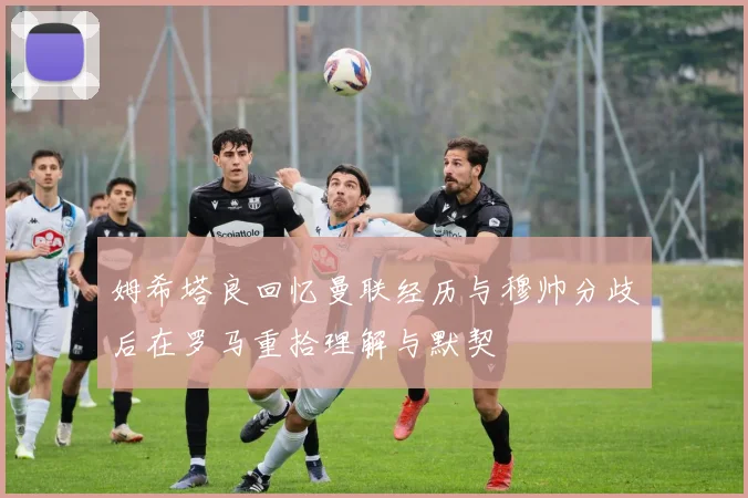 姆希塔良回忆曼联经历与穆帅分歧后在罗马重拾理解与默契