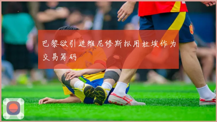 巴黎欲引进维尼修斯拟用杜埃作为交易筹码
