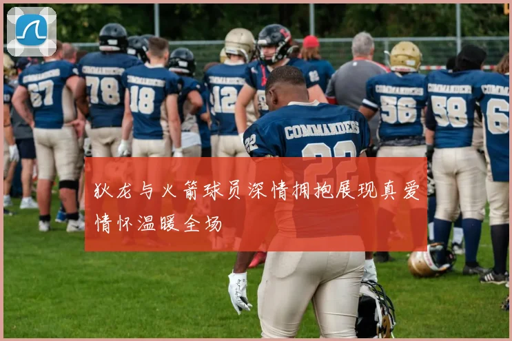 狄龙与火箭球员深情拥抱展现真爱情怀温暖全场