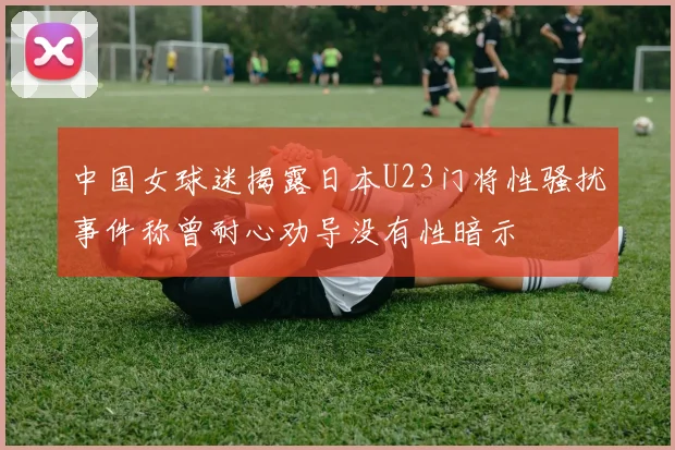 中国女球迷揭露日本U23门将性骚扰事件称曾耐心劝导没有性暗示
