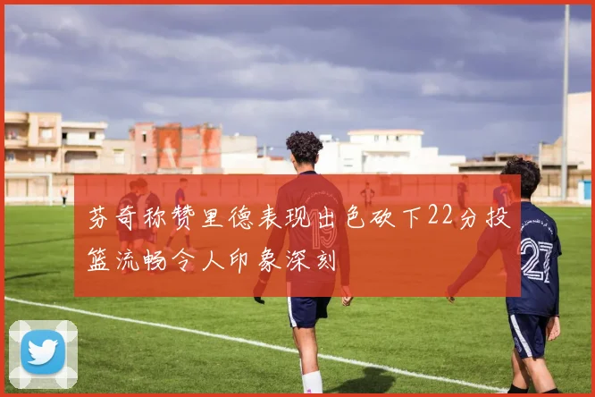 芬奇称赞里德表现出色砍下22分投篮流畅令人印象深刻