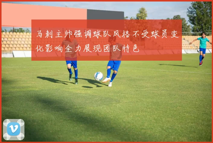 马刺主帅强调球队风格不受球员变化影响全力展现团队特色