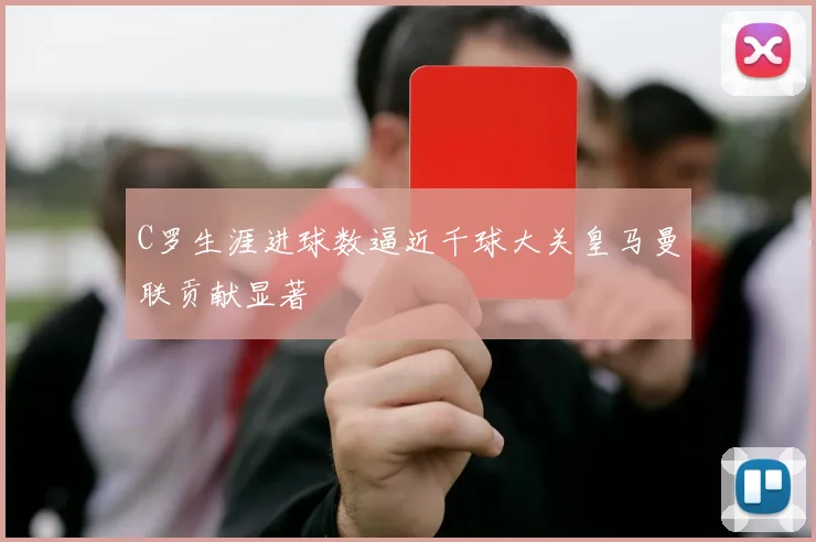 C罗生涯进球数逼近千球大关皇马曼联贡献显著