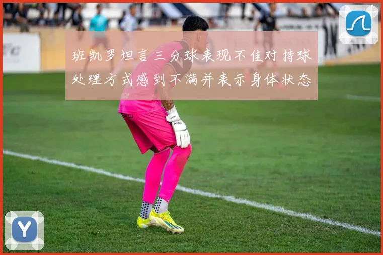 班凯罗坦言三分球表现不佳对持球处理方式感到不满并表示身体状态提升
