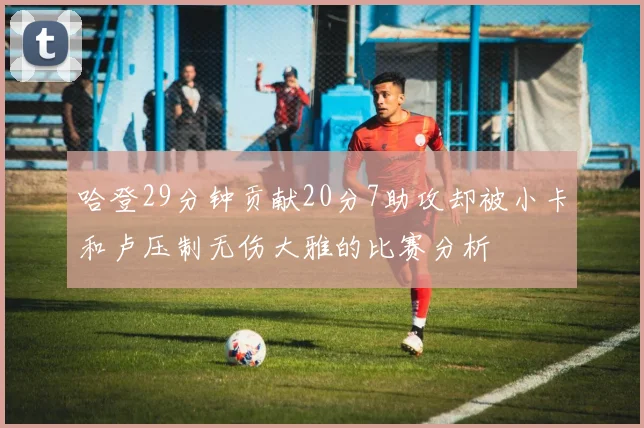 哈登29分钟贡献20分7助攻却被小卡和卢压制无伤大雅的比赛分析