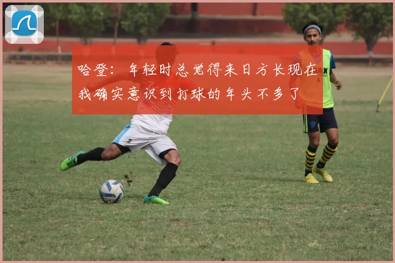 哈登：年轻时总觉得来日方长现在我确实意识到打球的年头不多了