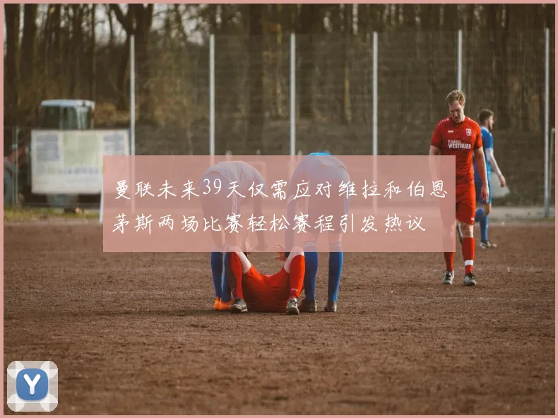 曼联未来39天仅需应对维拉和伯恩茅斯两场比赛轻松赛程引发热议
