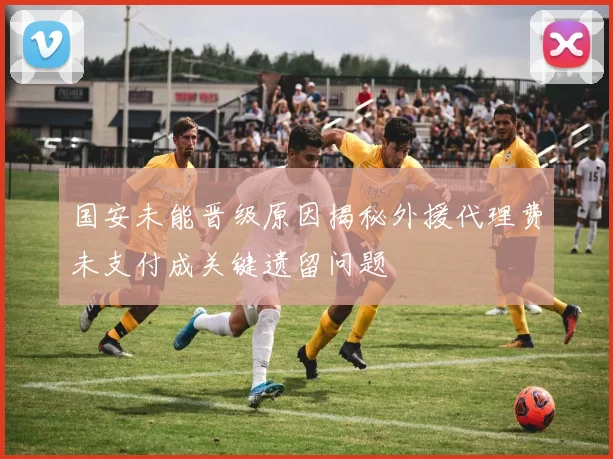 国安未能晋级原因揭秘外援代理费未支付成关键遗留问题